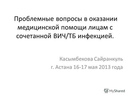 Проблемные вопросы в оказании медицинской помощи лицам с сочетанной ВИЧ/ТБ инфекцией. Касымбекова Сайранкуль г. Астана 16-17 мая 2013 года.