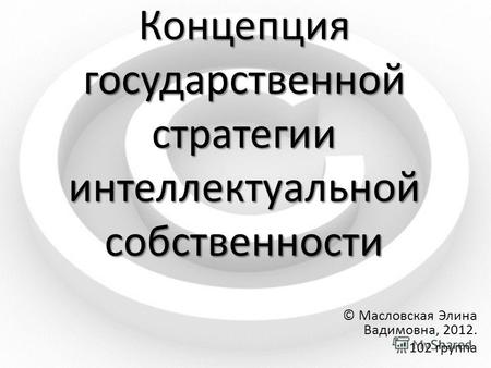 Концепция государственной стратегии интеллектуальной собственности © Масловская Элина Вадимовна, 2012. 102 группа.