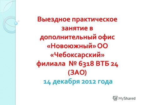 Выездное практическое занятие в дополнительный офис « Новоюжный » ОО « Чебоксарский » филиала 6318 ВТБ 24 ( ЗАО ) 14 декабря 2012 года.