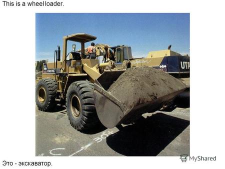 This is a wheel loader. Это - экскаватор.. A wheel loader shovels and lifts. Экскаватор может копать и поднимать тяжести.