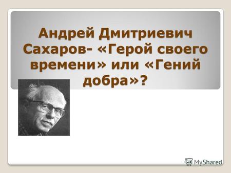 Андрей Дмитриевич Сахаров- «Герой своего времени» или «Гений добра»?