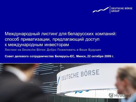 Листинг на Deutsche Börse: Добро Пожаловать в Ваше Будущее Совет делового сотрудничества Беларусь-ЕС, Минск, 22 октября 2009 г. Международный листинг для.