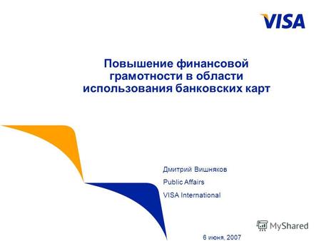 Повышение финансовой грамотности в области использования банковских карт 6 июня, 2007 Дмитрий Вишняков Public Affairs VISA International.