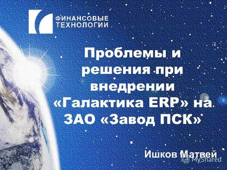 Проблемы и решения при внедрении «Галактика ERP» на ЗАО «Завод ПСК» Ишков Матвей.
