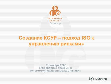 Создание КСУР – подход ISG к управлению рисками» 21 ноября 2006 «Управление рисками в телекоммуникационных компаниях»