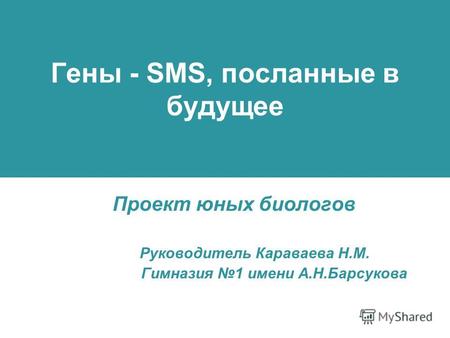 Гены - SMS, посланные в будущее Проект юных биологов Руководитель Караваева Н.М. Гимназия 1 имени А.Н.Барсукова.
