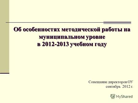 Об особенностях методической работы на муниципальном уровне в 2012-2013 учебном году Совещание директоров ОУ сентябрь 2012 г.