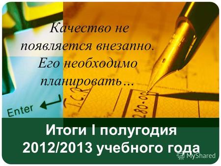 Итоги I полугодия 2012/2013 учебного года Качество не появляется внезапно. Его необходимо планировать…