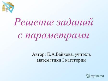 Решение заданий с параметрами Автор: Е.А.Байкова, учитель математики I категории.