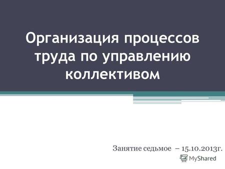 Организация процессов труда по управлению коллективом Занятие седьмое – 15.10.2013г.
