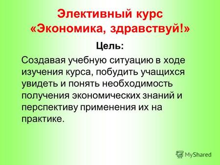 Элективный курс «Экономика, здравствуй!» Цель: Создавая учебную ситуацию в ходе изучения курса, побудить учащихся увидеть и понять необходимость получения.