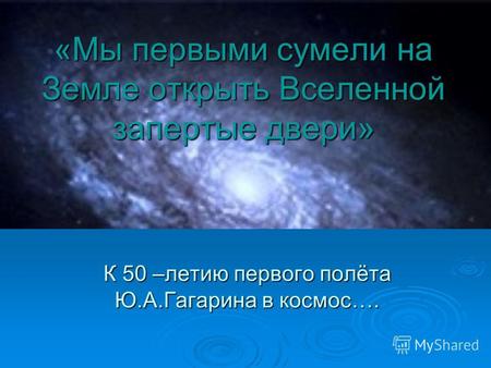 «Мы первыми сумели на Земле открыть Вселенной запертые двери» К 50 –летию первого полёта Ю.А.Гагарина в космос….