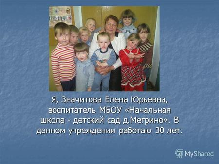 Я, Значитова Елена Юрьевна, воспитатель МБОУ «Начальная школа - детский сад д.Мегрино». В данном учреждении работаю 30 лет.