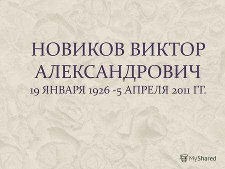 НОВИКОВ ВИКТОР АЛЕКСАНДРОВИЧ 19 ЯНВАРЯ 1926 -5 АПРЕЛЯ 2011 ГГ.