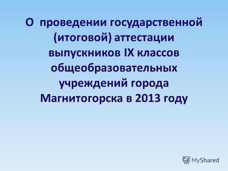 О проведении государственной (итоговой) аттестации выпускников IX классов общеобразовательных учреждений города Магнитогорска в 2013 году.
