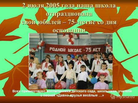 2 июля 2005 года наша школа отпраздновала свой юбилей – 75–летие со дня основания Всех приветствуют воспитанники детского сада, школьники, учителя с песней.