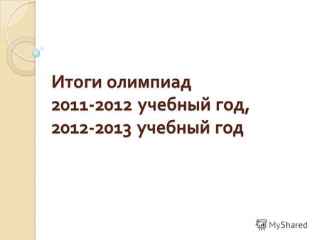 Итоги олимпиад 2011-2012 учебный год, 2012-2013 учебный год.