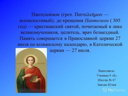 Пантелеи́мон (греч. Παντελεήμων всемилостивый), до крещения Пантолеон ( 305 год) христианский святой, почитаемый в лике великомучеников, целитель, врач.