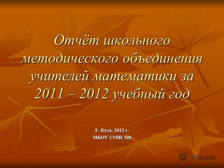 Отчёт школьного методического объединения учителей математики за 2011 – 2012 учебный год Г. Куса, 2012 г. МБОУ СОШ 8.