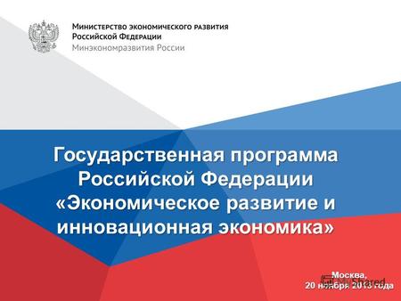 Государственная программа Российской Федерации «Экономическое развитие и инновационная экономика» Москва, 20 ноября 2013 года.