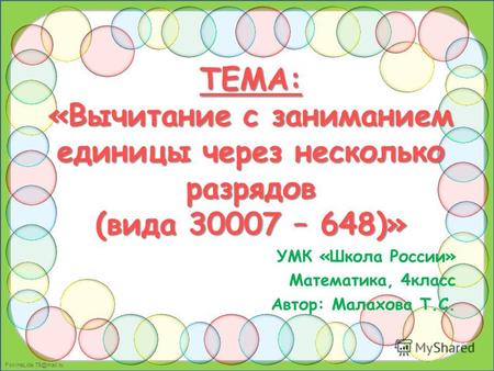 FokinaLida.75@mail.ru ТЕМА: «Вычитание с заниманием единицы через несколько разрядов (вида 30007 – 648)» УМК «Школа России» Математика, 4класс Автор: Малахова.