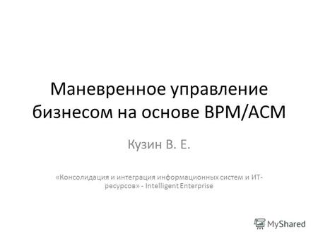 Маневренное управление бизнесом на основе BPM/ACM Кузин В. Е. «Консолидация и интеграция информационных систем и ИТ- ресурсов» - Intelligent Enterprise.