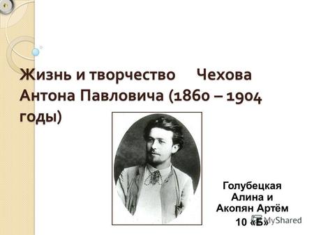 Жизнь и творчество Чехова Антона Павловича (1860 – 1904 годы ) Голубецкая Алина и Акопян Артём 10 «Б»