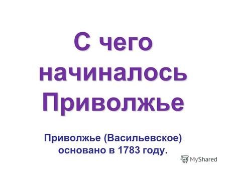 С чего начиналось Приволжье Приволжье (Васильевское) основано в 1783 году.