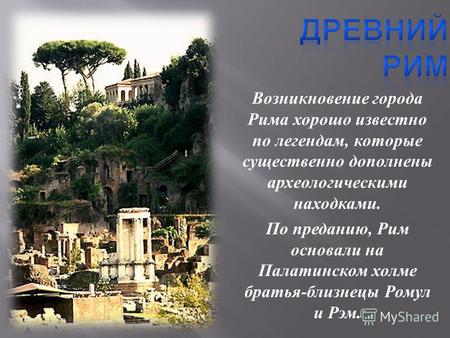 Возникновение города Рима хорошо известно по легендам, которые существенно дополнены археологическими находками. По преданию, Рим основали на Палатинском.