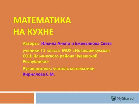 МАТЕМАТИКА НА КУХНЕ Авторы : Ильина Анюта и Емельянова Света ученики 11 класса МОУ « Новошимкусская СОШ Яльчикского района Чувашской Республики » Руководитель.