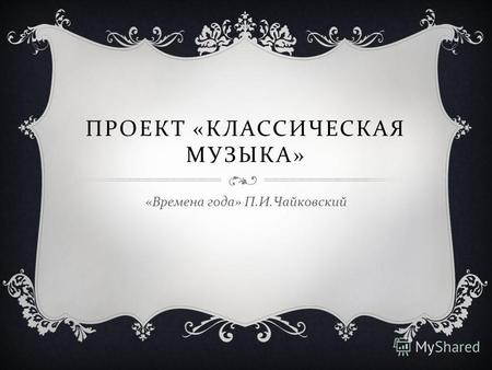 ПРОЕКТ « КЛАССИЧЕСКАЯ МУЗЫКА » « Времена года » П. И. Чайковский.