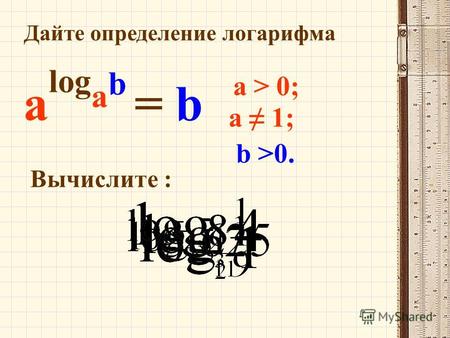 Дайте определение логарифма a > 0; a 1; a log a b = b b >0. Вычислите :