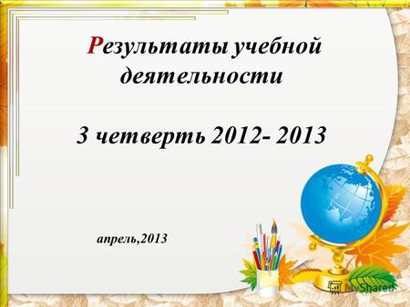 Результаты учебной деятельности 3 четверть 2012- 2013 апрель,2013.
