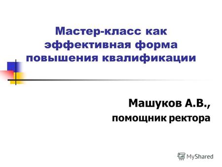 Мастер-класс как эффективная форма повышения квалификации Машуков А.В., помощник ректора.