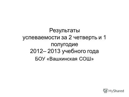 Результаты успеваемости за 2 четверть и 1 полугодие 2012– 2013 учебного года БОУ «Вашкинская СОШ»