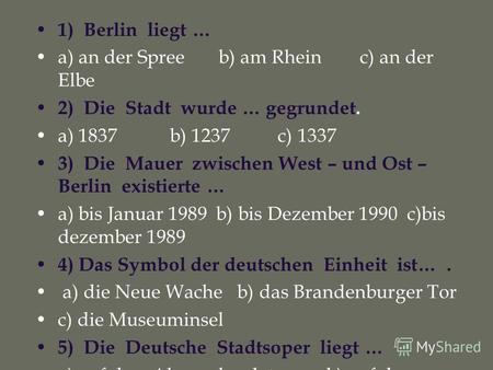 1) Berlin liegt … a) an der Spree b) am Rhein c) an der Elbe 2) Die Stadt wurde … gegrundet. a) 1837 b) 1237 c) 1337 3) Die Mauer zwischen West – und Ost.