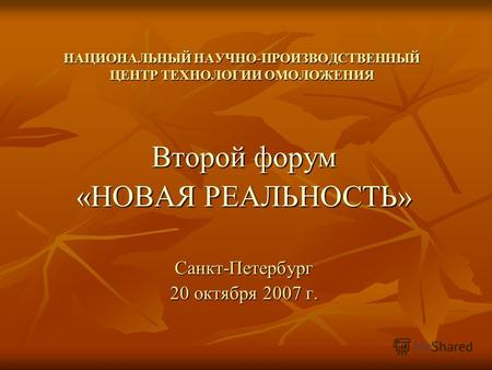 НАЦИОНАЛЬНЫЙ НАУЧНО-ПРОИЗВОДСТВЕННЫЙ ЦЕНТР ТЕХНОЛОГИИ ОМОЛОЖЕНИЯ Второй форум «НОВАЯ РЕАЛЬНОСТЬ» Санкт-Петербург 20 октября 2007 г.