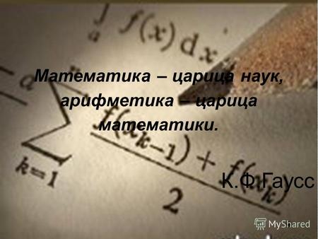 Математика – царица наук, арифметика – царица математики. К.Ф.Гаусс.