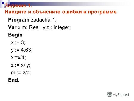 Задание 1. Найдите и объясните ошибки в программе Program zadacha 1; Var x,m: Real; y,z : integer; Begin x := 3; y := 4.63; x:=x/4; z := x+y; m := z/a;