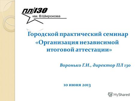 Городской практический семинар «Организация независимой итоговой аттестации» Воронько Г.И., директор ПЛ 130 10 июня 2013.