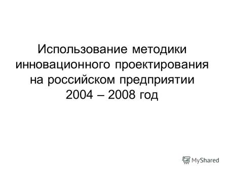 Использование методики инновационного проектирования на российском предприятии 2004 – 2008 год.