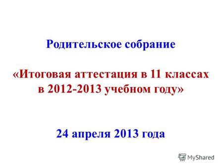 Родительское собрание «Итоговая аттестация в 11 классах в 2012-2013 учебном году» 24 апреля 2013 года.