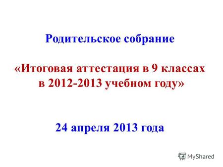 Родительское собрание «Итоговая аттестация в 9 классах в 2012-2013 учебном году» 24 апреля 2013 года.