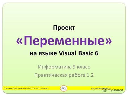 Проект «Переменные» на языке Visual Basic 6 Информатика 9 класс Практическая работа 1.2 Помаскин Юрий Иванович МБОУ СОШ 5 г. Кимовск yuri_pomaskin@mail.ruyuri_pomaskin@mail.ru.
