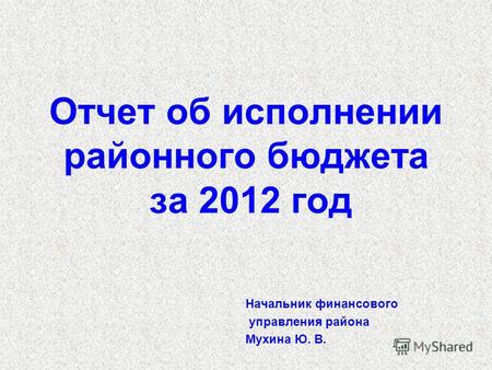 Отчет об исполнении районного бюджета за 2012 год Начальник финансового управления района Мухина Ю. В.