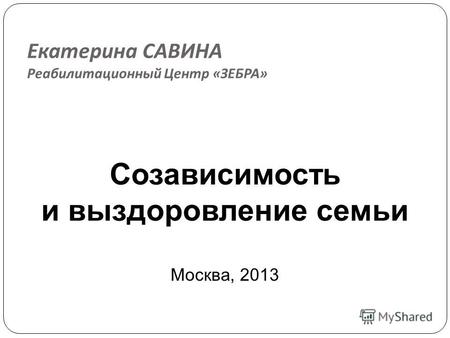 Екатерина САВИНА Реабилитационный Центр « ЗЕБРА » Созависимость и выздоровление семьи Москва, 2013.