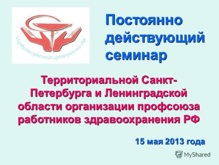 Территориальной Санкт- Петербурга и Ленинградской области организации профсоюза работников здравоохранения РФ 15 мая 2013 года Постоянно действующий семинар.
