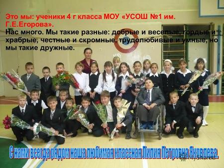 Это мы: ученики 4 г класса МОУ «УСОШ 1 им. Г.Е.Егорова». Нас много. Мы такие разные: добрые и веселые, гордые и храбрые, честные и скромные, трудолюбивые.