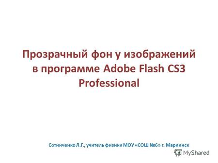 Прозрачный фон у изображений в программе Adobe Flash CS3 Professional Сотниченко Л.Г., учитель физики МОУ «СОШ 6» г. Мариинск.