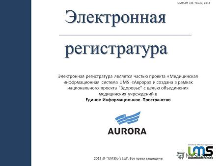 Электроннаярегистратура UMSSoft Ltd. Томск, 2013 Электронная регистратура является частью проекта «Медицинская информационная система UMS «Аврора» и создана.